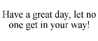 HAVE A GREAT DAY, LET NO ONE GET IN YOUR WAY!