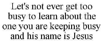 LET'S NOT EVER GET TOO BUSY TO LEARN ABOUT THE ONE YOU ARE KEEPING BUSY AND HIS NAME IS JESUS