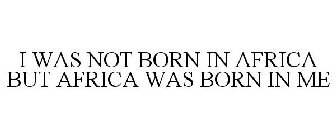 I WAS NOT BORN IN AFRICA BUT AFRICA WAS BORN IN ME