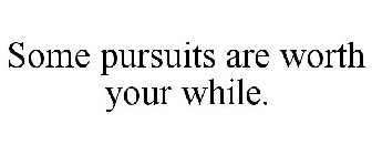 SOME PURSUITS ARE WORTH YOUR WHILE.