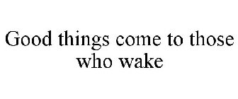 GOOD THINGS COME TO THOSE WHO WAKE