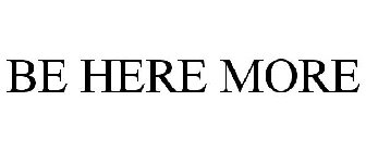BE HERE MORE