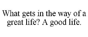 WHAT GETS IN THE WAY OF A GREAT LIFE? AGOOD LIFE.