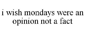 I WISH MONDAYS WERE AN OPINION NOT A FACT