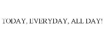 TODAY, EVERYDAY, ALL DAY!