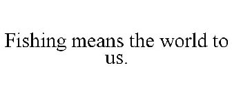 FISHING MEANS THE WORLD TO US.