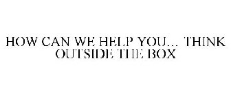 HOW CAN WE HELP YOU... THINK OUTSIDE THE BOX