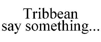 TRIBBEAN SAY SOMETHING...