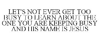 LET'S NOT EVER GET TOO BUSY TO LEARN ABOUT THE ONE YOU ARE KEEPING BUSY AND HIS NAME IS JESUS