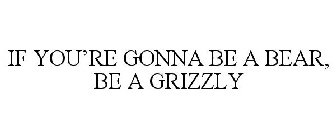 IF YOU'RE GONNA BE A BEAR, BE A GRIZZLY