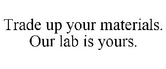 TRADE UP YOUR MATERIALS. OUR LAB IS YOURS.