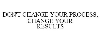 DON'T CHANGE YOUR PROCESS, CHANGE YOUR RESULTS