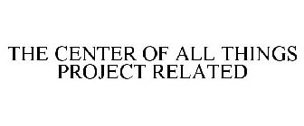 THE CENTER OF ALL THINGS PROJECT RELATED