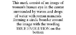 THIS MARK CONSIST OF AN IMAGE OF WOMEN'S HUMAN EYE IN THE CENTER SURROUNDED BY WAVES AND DROPS OF WATER WITH ROMAN NUMERALS FORMING A CIRCLE BOARDER AROUND THE IMAGE WITH THE WORDING TRUE EVOLUTION ON