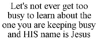 LET'S NOT EVER GET TOO BUSY TO LEARN ABOUT THE ONE YOU ARE KEEPING BUSY AND HIS NAME IS JESUS