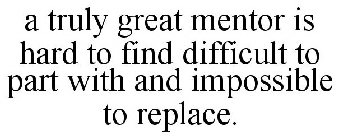 A TRULY GREAT MENTOR IS HARD TO FIND DIFFICULT TO PART WITH AND IMPOSSIBLE TO REPLACE.