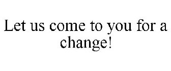 LET US COME TO YOU FOR A CHANGE!