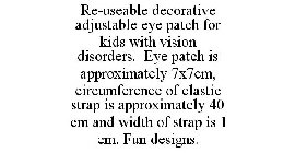 RE-USEABLE DECORATIVE ADJUSTABLE EYE PATCH FOR KIDS WITH VISION DISORDERS. EYE PATCH IS APPROXIMATELY 7X7CM, CIRCUMFERENCE OF ELASTIC STRAP IS APPROXIMATELY 40 CM AND WIDTH OF STRAP IS 1 CM. FUN DESIG