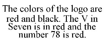 THE COLORS OF THE LOGO ARE RED AND BLACK. THE V IN SEVEN IS IN RED AND THE NUMBER 78 IS RED.