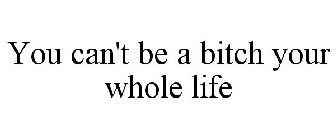 YOU CAN'T BE A BITCH YOUR WHOLE LIFE