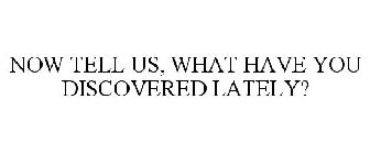 NOW TELL US, WHAT HAVE YOU DISCOVERED LATELY?