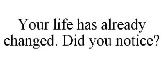 YOUR LIFE HAS ALREADY CHANGED. DID YOU NOTICE?