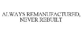 ALWAYS REMANUFACTURED, NEVER REBUILT