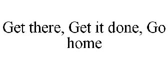 GET THERE, GET IT DONE, GO HOME