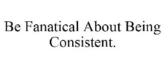 BE FANATICAL ABOUT BEING CONSISTENT.