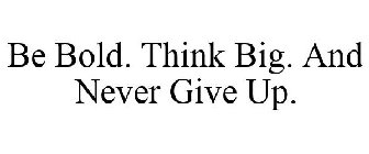 BE BOLD. THINK BIG. AND NEVER GIVE UP.