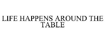 LIFE HAPPENS AROUND THE TABLE