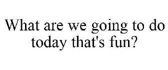 WHAT ARE WE GOING TO DO TODAY THAT'S FUN?