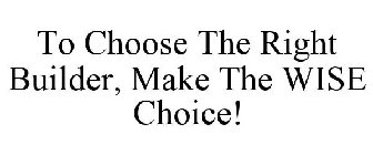 TO CHOOSE THE RIGHT BUILDER, MAKE THE WISE CHOICE!