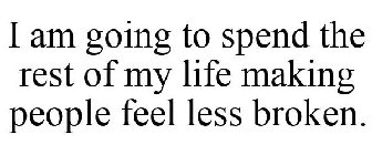 I AM GOING TO SPEND THE REST OF MY LIFE MAKING PEOPLE FEEL LESS BROKEN.