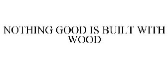 NOTHING GOOD IS BUILT WITH WOOD