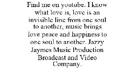 FIND ME ON YOUTUBE. I KNOW WHAT LOVE IS, LOVE IS AN INVISIBLE LINE FROM ONE SOUL TO ANOTHER, MUSIC BRINGS LOVE PEACE AND HAPPINESS TO ONE SOUL TO ANOTHER. JAZZY JAYMES MUSIC PRODUCTION BROADCAST AND V