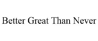 BETTER GREAT THAN NEVER