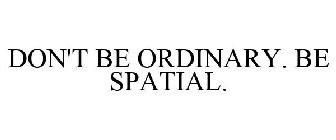 DON'T BE ORDINARY. BE SPATIAL.