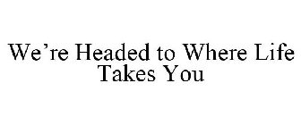 WE'RE HEADED TO WHERE LIFE TAKES YOU