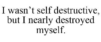 I WASN'T SELF DESTRUCTIVE, BUT I NEARLY DESTROYED MYSELF.