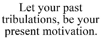 LET YOUR PAST TRIBULATIONS, BE YOUR PRESENT MOTIVATION.