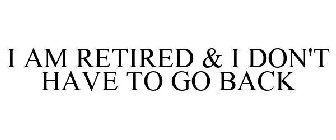 I AM RETIRED & I DON'T HAVE TO GO BACK