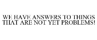 WE HAVE ANSWERS TO THINGS THAT ARE NOT YET PROBLEMS!