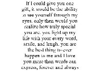 IF I COULD GIVE YOU ONE GIFT, IT WOULD BE THE ABILITY TO SEE YOURSELF THROUGH MY EYES, ONLY THEN WOULD YOU REALIZE HOW TRULY SPECIAL YOU ARE. YOU LIGHT UP MY LIFE WITH YOUR EVERY WORD, SMILE, AND LAUG