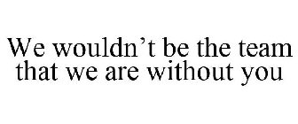 WE WOULDN'T BE THE TEAM THAT WE ARE WITHOUT YOU