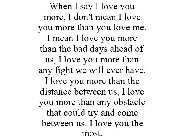 WHEN I SAY I LOVE YOU MORE, I DON'T MEAN I LOVE YOU MORE THAN YOU LOVE ME. I MEAN I LOVE YOU MORE THAN THE BAD DAYS AHEAD OF US, I LOVE YOU MORE THAN ANY FIGHT WE WILL EVER HAVE. I LOVE YOU MORE THAN 