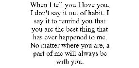 WHEN I TELL YOU I LOVE YOU, I DON'T SAY IT OUT OF HABIT. I SAY IT TO REMIND YOU THAT YOU ARE THE BEST THING THAT HAS EVER HAPPENED TO ME. NO MATTER WHERE YOU ARE, A PART OF ME WILL ALWAYS BE WITH YOU.