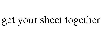 GET YOUR SHEET TOGETHER