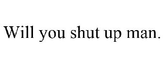 WILL YOU SHUT UP MAN.