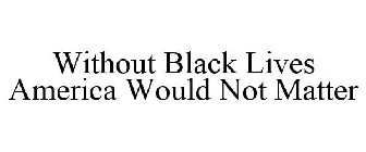 WITHOUT BLACK LIVES AMERICA WOULD NOT MATTER